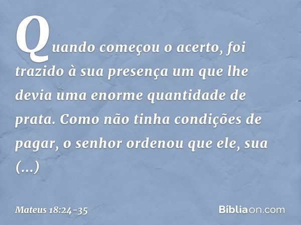 Quando começou o acerto, foi trazido à sua presença um que lhe devia uma enorme quantidade de prata. Como não tinha condições de pagar, o senhor ordenou que ele