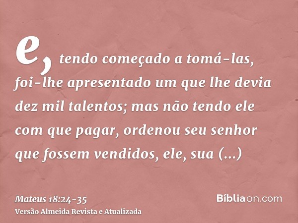 e, tendo começado a tomá-las, foi-lhe apresentado um que lhe devia dez mil talentos;mas não tendo ele com que pagar, ordenou seu senhor que fossem vendidos, ele