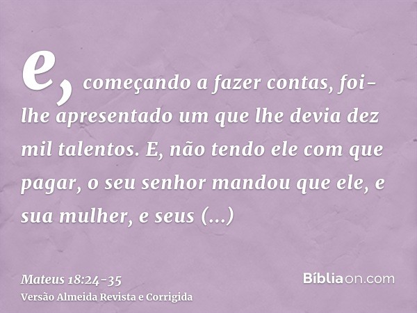 e, começando a fazer contas, foi-lhe apresentado um que lhe devia dez mil talentos.E, não tendo ele com que pagar, o seu senhor mandou que ele, e sua mulher, e 