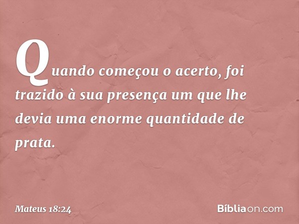 Quando começou o acerto, foi trazido à sua presença um que lhe devia uma enorme quantidade de prata. -- Mateus 18:24