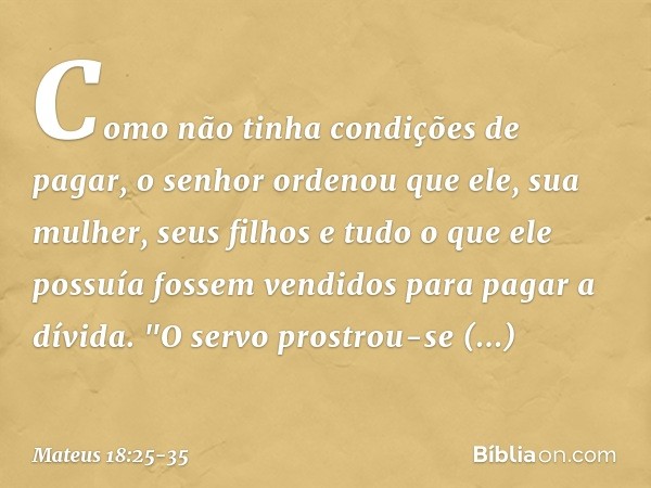 Como não tinha condições de pagar, o senhor ordenou que ele, sua mulher, seus filhos e tudo o que ele possuía fossem vendidos para pagar a dívida. "O servo pros