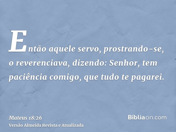 Então aquele servo, prostrando-se, o reverenciava, dizendo: Senhor, tem paciência comigo, que tudo te pagarei.