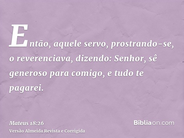 Então, aquele servo, prostrando-se, o reverenciava, dizendo: Senhor, sê generoso para comigo, e tudo te pagarei.