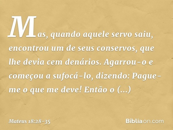 "Mas, quando aquele servo saiu, encontrou um de seus conservos, que lhe devia cem denários. Agarrou-o e começou a sufocá-lo, dizendo: 'Pague-me o que me deve!'