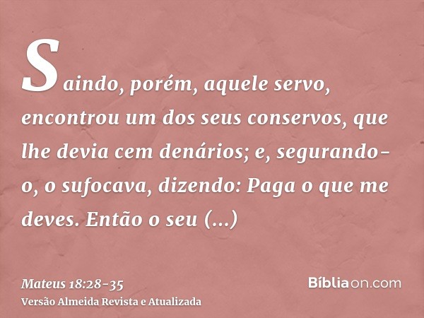 Saindo, porém, aquele servo, encontrou um dos seus conservos, que lhe devia cem denários; e, segurando-o, o sufocava, dizendo: Paga o que me deves.Então o seu c