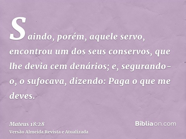 Saindo, porém, aquele servo, encontrou um dos seus conservos, que lhe devia cem denários; e, segurando-o, o sufocava, dizendo: Paga o que me deves.