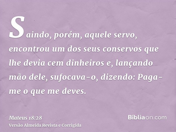 Saindo, porém, aquele servo, encontrou um dos seus conservos que lhe devia cem dinheiros e, lançando mão dele, sufocava-o, dizendo: Paga-me o que me deves.