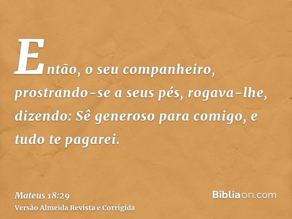 Então, o seu companheiro, prostrando-se a seus pés, rogava-lhe, dizendo: Sê generoso para comigo, e tudo te pagarei.