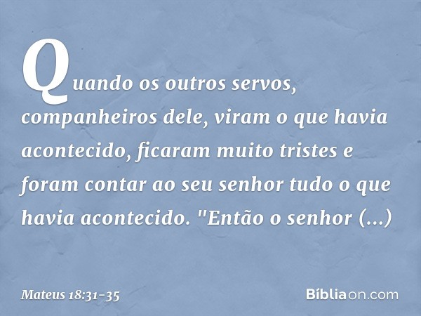 Quando os outros servos, companheiros dele, viram o que havia acontecido, ficaram muito tristes e foram contar ao seu senhor tudo o que havia acontecido. "Então