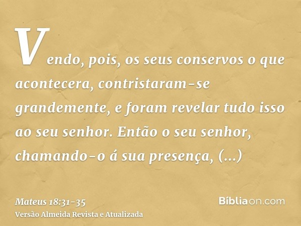 Vendo, pois, os seus conservos o que acontecera, contristaram-se grandemente, e foram revelar tudo isso ao seu senhor.Então o seu senhor, chamando-o á sua prese