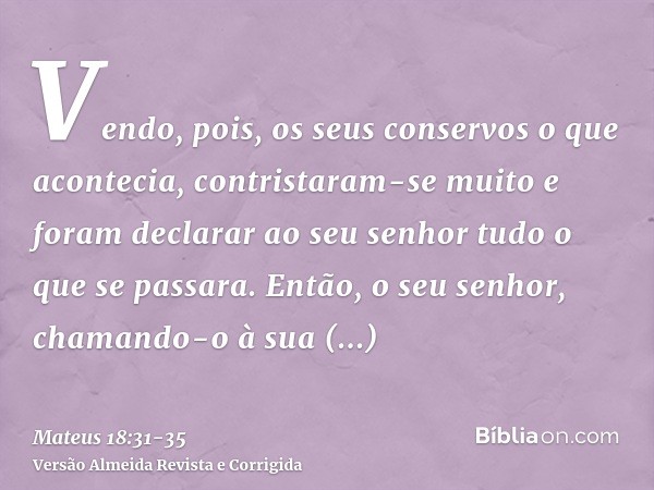 Vendo, pois, os seus conservos o que acontecia, contristaram-se muito e foram declarar ao seu senhor tudo o que se passara.Então, o seu senhor, chamando-o à sua