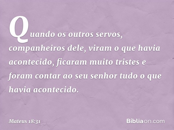 Quando os outros servos, companheiros dele, viram o que havia acontecido, ficaram muito tristes e foram contar ao seu senhor tudo o que havia acontecido. -- Mat