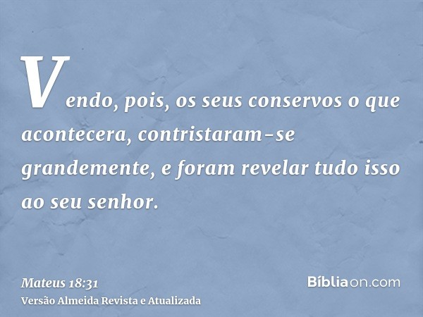 Vendo, pois, os seus conservos o que acontecera, contristaram-se grandemente, e foram revelar tudo isso ao seu senhor.