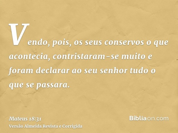 Vendo, pois, os seus conservos o que acontecia, contristaram-se muito e foram declarar ao seu senhor tudo o que se passara.