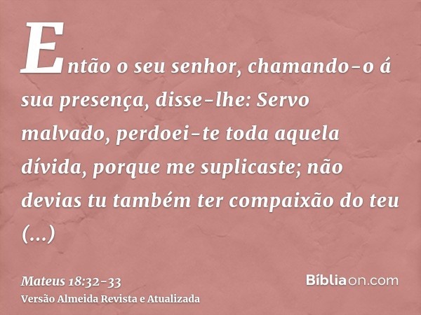 Então o seu senhor, chamando-o á sua presença, disse-lhe: Servo malvado, perdoei-te toda aquela dívida, porque me suplicaste;não devias tu também ter compaixão