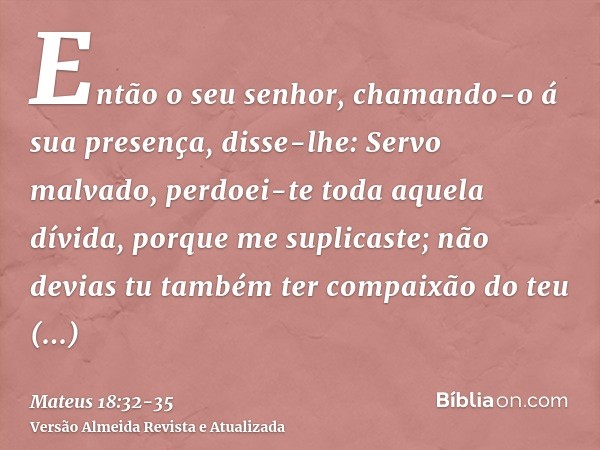 Então o seu senhor, chamando-o á sua presença, disse-lhe: Servo malvado, perdoei-te toda aquela dívida, porque me suplicaste;não devias tu também ter compaixão 