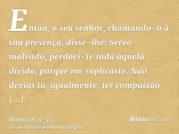 Então, o seu senhor, chamando-o à sua presença, disse-lhe: Servo malvado, perdoei-te toda aquela dívida, porque me suplicaste.Não devias tu, igualmente, ter com