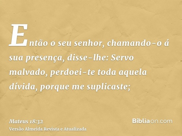 Então o seu senhor, chamando-o á sua presença, disse-lhe: Servo malvado, perdoei-te toda aquela dívida, porque me suplicaste;