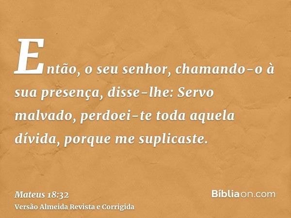 Então, o seu senhor, chamando-o à sua presença, disse-lhe: Servo malvado, perdoei-te toda aquela dívida, porque me suplicaste.