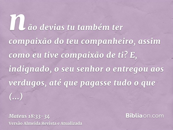 não devias tu também ter compaixão do teu companheiro, assim como eu tive compaixão de ti?E, indignado, o seu senhor o entregou aos verdugos, até que pagasse tu