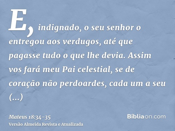 E, indignado, o seu senhor o entregou aos verdugos, até que pagasse tudo o que lhe devia.Assim vos fará meu Pai celestial, se de coração não perdoardes, cada um