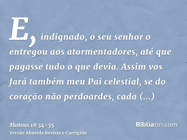 E, indignado, o seu senhor o entregou aos atormentadores, até que pagasse tudo o que devia.Assim vos fará também meu Pai celestial, se do coração não perdoardes