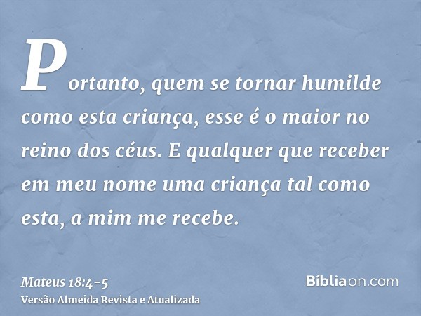 Portanto, quem se tornar humilde como esta criança, esse é o maior no reino dos céus.E qualquer que receber em meu nome uma criança tal como esta, a mim me rece