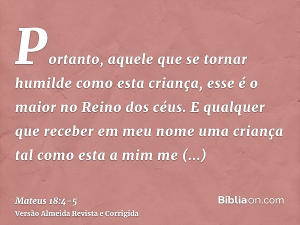 Portanto, aquele que se tornar humilde como esta criança, esse é o maior no Reino dos céus.E qualquer que receber em meu nome uma criança tal como esta a mim me