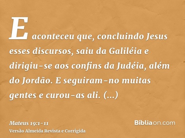 E aconteceu que, concluindo Jesus esses discursos, saiu da Galiléia e dirigiu-se aos confins da Judéia, além do Jordão.E seguiram-no muitas gentes e curou-as al