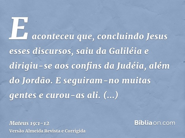 E aconteceu que, concluindo Jesus esses discursos, saiu da Galiléia e dirigiu-se aos confins da Judéia, além do Jordão.E seguiram-no muitas gentes e curou-as al