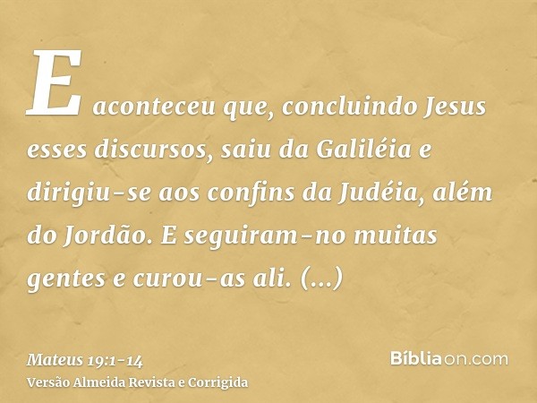 E aconteceu que, concluindo Jesus esses discursos, saiu da Galiléia e dirigiu-se aos confins da Judéia, além do Jordão.E seguiram-no muitas gentes e curou-as al