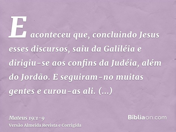 E aconteceu que, concluindo Jesus esses discursos, saiu da Galiléia e dirigiu-se aos confins da Judéia, além do Jordão.E seguiram-no muitas gentes e curou-as al