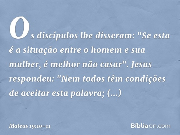 Os discípulos lhe disseram: "Se esta é a situação entre o homem e sua mulher, é melhor não casar". Jesus respondeu: "Nem todos têm condições de aceitar esta pal