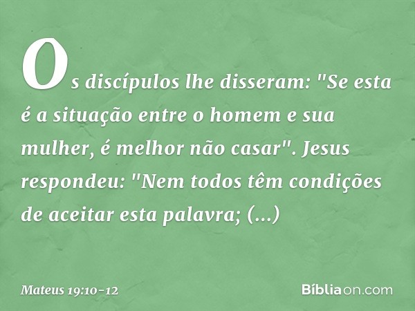 Os discípulos lhe disseram: "Se esta é a situação entre o homem e sua mulher, é melhor não casar". Jesus respondeu: "Nem todos têm condições de aceitar esta pal