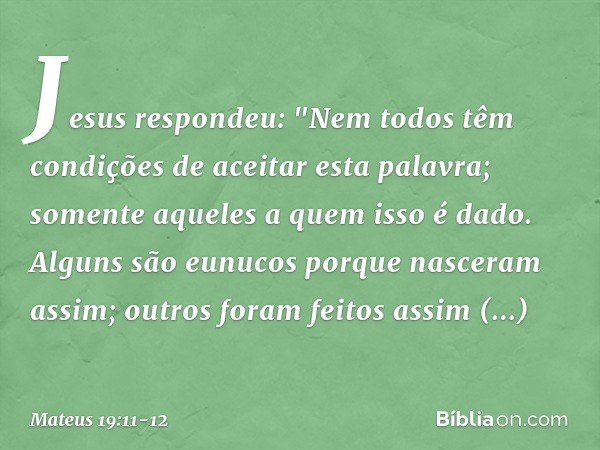 Jesus respondeu: "Nem todos têm condições de aceitar esta palavra; somente aqueles a quem isso é dado. Alguns são eunucos porque nasceram assim; outros foram fe