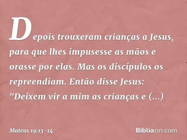 Depois trouxeram crianças a Jesus, para que lhes impusesse as mãos e orasse por elas. Mas os discípulos os repreendiam. Então disse Jesus: "Deixem vir a mim as