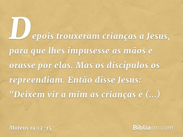 Depois trouxeram crianças a Jesus, para que lhes impusesse as mãos e orasse por elas. Mas os discípulos os repreendiam. Então disse Jesus: "Deixem vir a mim as