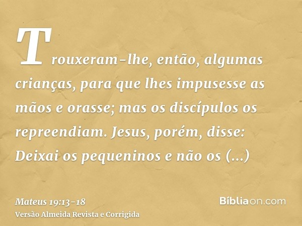 Trouxeram-lhe, então, algumas crianças, para que lhes impusesse as mãos e orasse; mas os discípulos os repreendiam.Jesus, porém, disse: Deixai os pequeninos e n