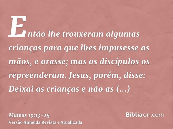 Então lhe trouxeram algumas crianças para que lhes impusesse as mãos, e orasse; mas os discípulos os repreenderam.Jesus, porém, disse: Deixai as crianças e não 