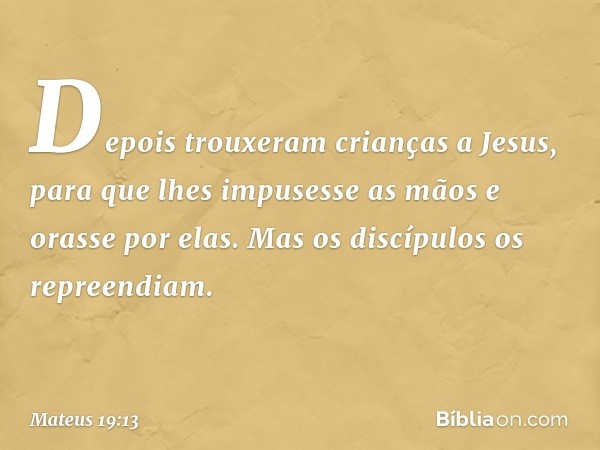 Depois trouxeram crianças a Jesus, para que lhes impusesse as mãos e orasse por elas. Mas os discípulos os repreendiam. -- Mateus 19:13