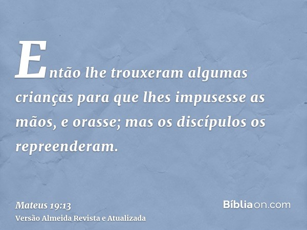 Então lhe trouxeram algumas crianças para que lhes impusesse as mãos, e orasse; mas os discípulos os repreenderam.