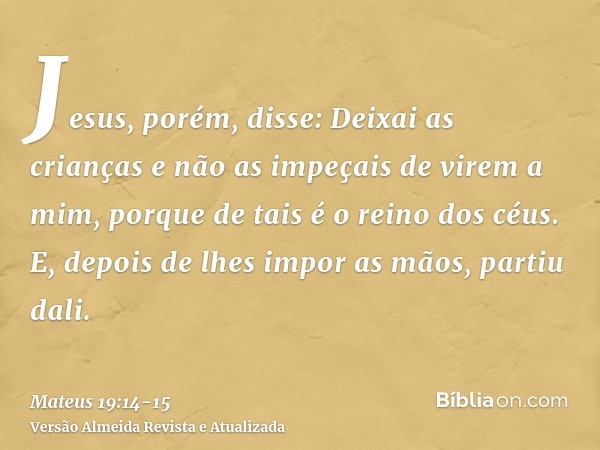 Jesus, porém, disse: Deixai as crianças e não as impeçais de virem a mim, porque de tais é o reino dos céus.E, depois de lhes impor as mãos, partiu dali.