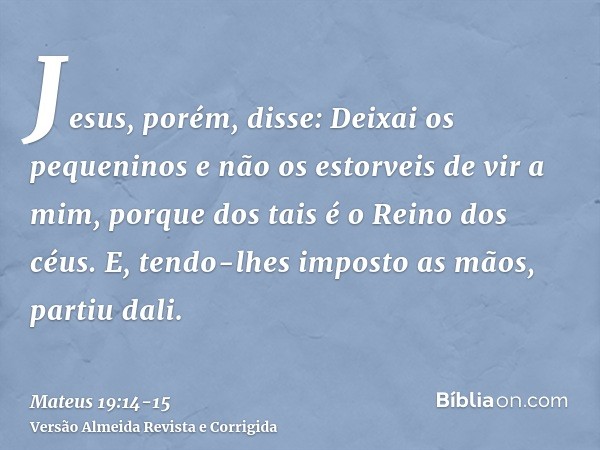 Jesus, porém, disse: Deixai os pequeninos e não os estorveis de vir a mim, porque dos tais é o Reino dos céus.E, tendo-lhes imposto as mãos, partiu dali.