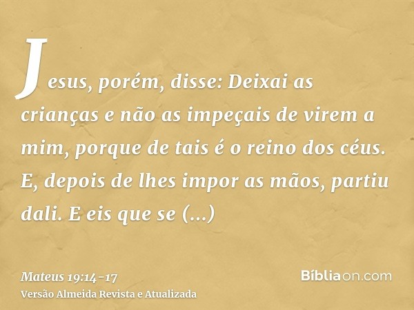 Jesus, porém, disse: Deixai as crianças e não as impeçais de virem a mim, porque de tais é o reino dos céus.E, depois de lhes impor as mãos, partiu dali.E eis q