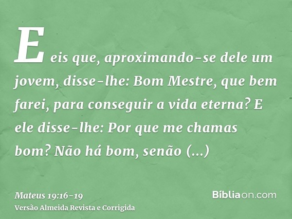 E eis que, aproximando-se dele um jovem, disse-lhe: Bom Mestre, que bem farei, para conseguir a vida eterna?E ele disse-lhe: Por que me chamas bom? Não há bom, 