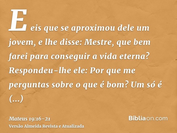 E eis que se aproximou dele um jovem, e lhe disse: Mestre, que bem farei para conseguir a vida eterna?Respondeu-lhe ele: Por que me perguntas sobre o que é bom?