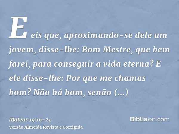 E eis que, aproximando-se dele um jovem, disse-lhe: Bom Mestre, que bem farei, para conseguir a vida eterna?E ele disse-lhe: Por que me chamas bom? Não há bom, 