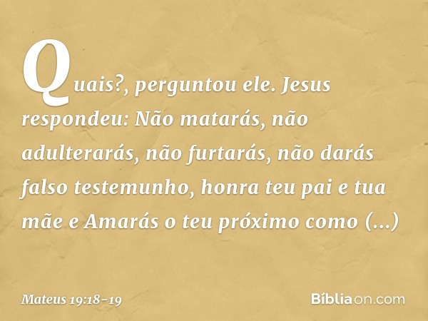 "Quais?", perguntou ele.
Jesus respondeu: " 'Não matarás, não adulterarás, não furtarás, não darás falso testemunho, honra teu pai e tua mãe' e 'Amarás o teu pr