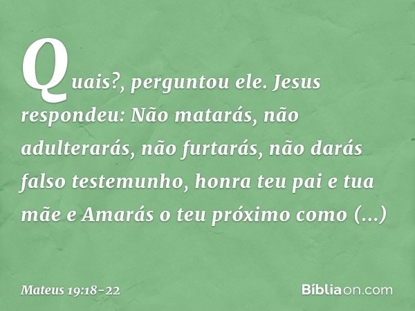 "Quais?", perguntou ele.
Jesus respondeu: " 'Não matarás, não adulterarás, não furtarás, não darás falso testemunho, honra teu pai e tua mãe' e 'Amarás o teu pr