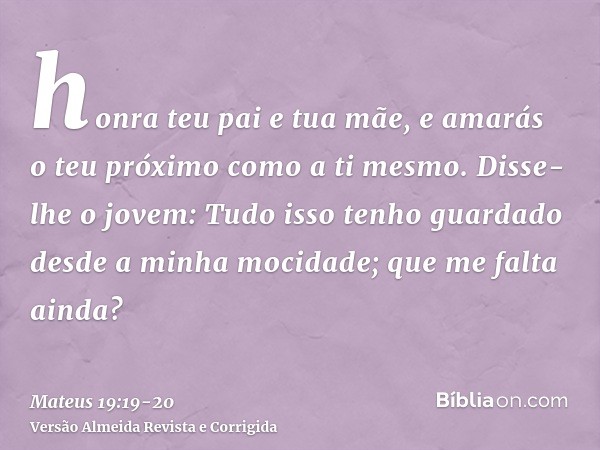 honra teu pai e tua mãe, e amarás o teu próximo como a ti mesmo.Disse-lhe o jovem: Tudo isso tenho guardado desde a minha mocidade; que me falta ainda?